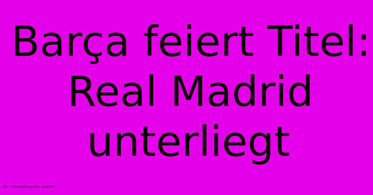 Barça Feiert Titel: Real Madrid Unterliegt