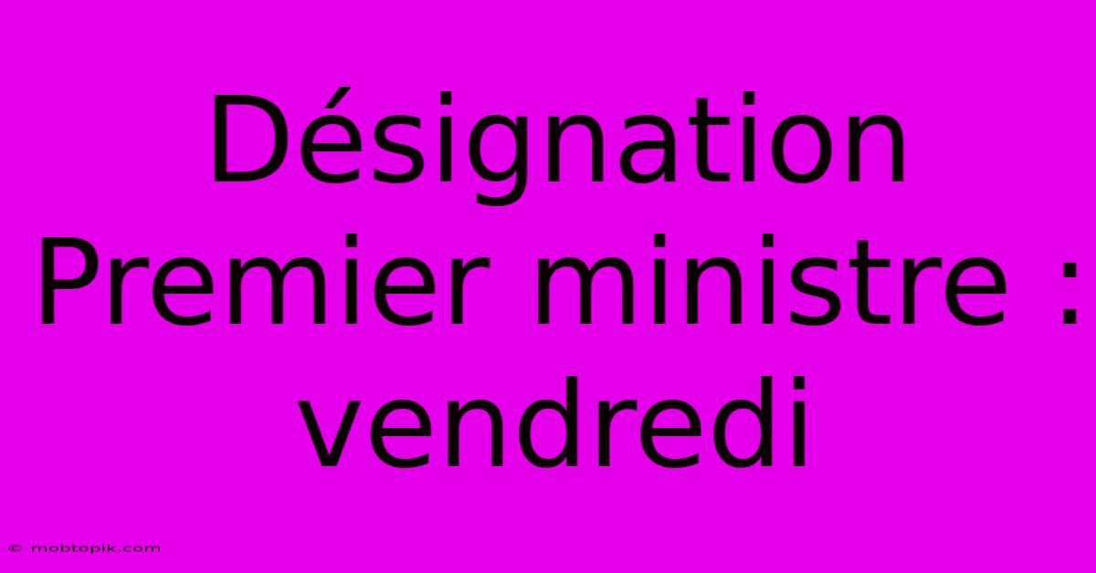 Désignation Premier Ministre : Vendredi Désignation Premier Ministre : Vendredi
