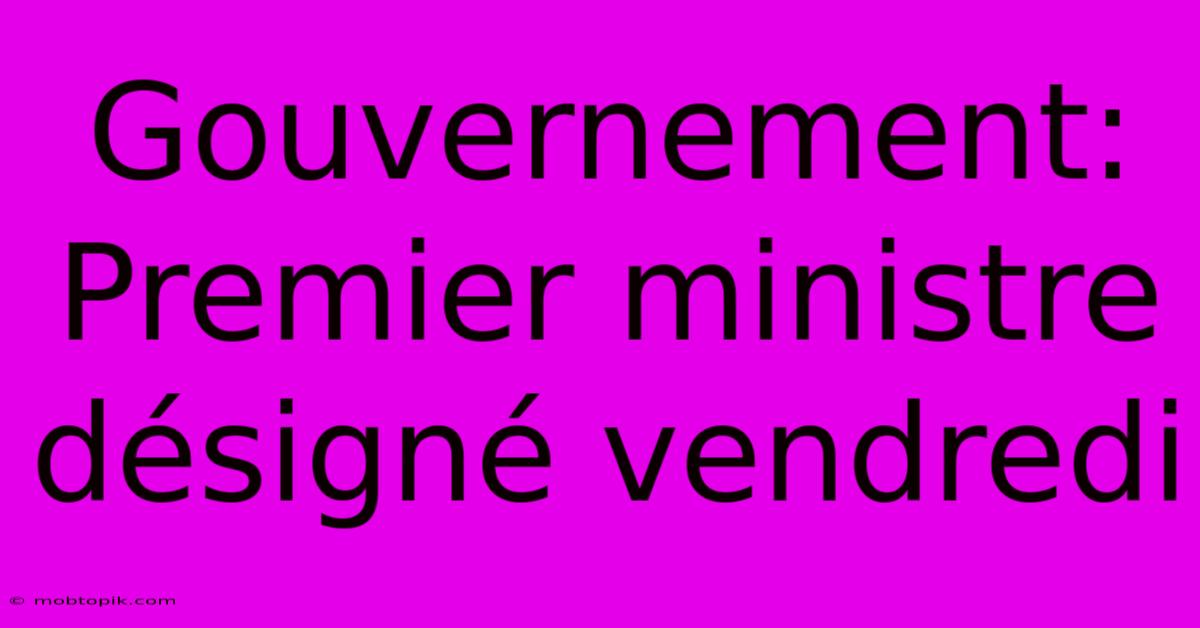 Gouvernement: Premier Ministre Désigné Vendredi Gouvernement: Premier Ministre Désigné Vendredi