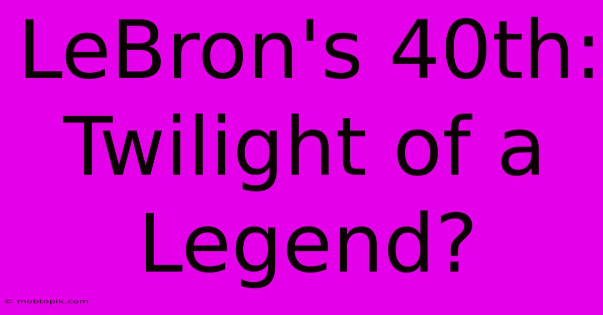 LeBron's 40th:  Twilight Of A Legend?