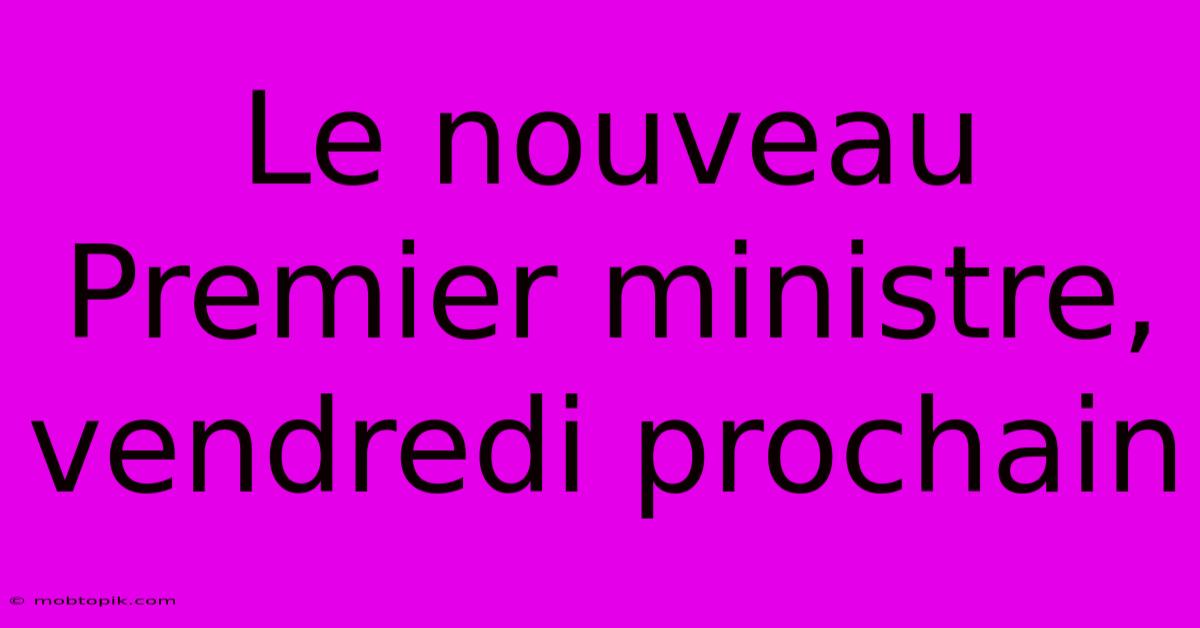 Le Nouveau Premier Ministre, Vendredi Prochain Le Nouveau Premier Ministre, Vendredi Prochain