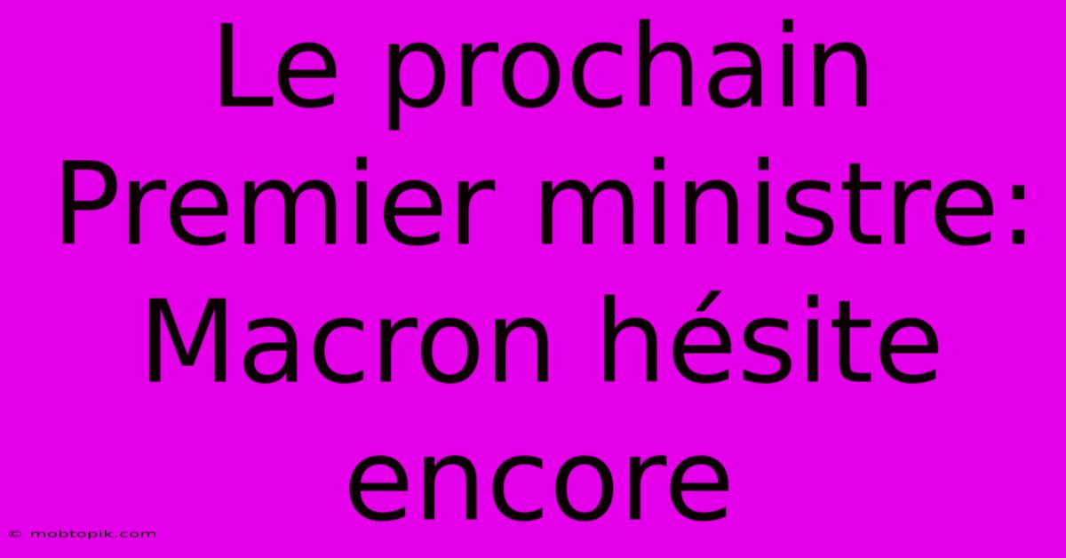 Le Prochain Premier Ministre: Macron Hésite Encore Le Prochain Premier Ministre: Macron Hésite Encore