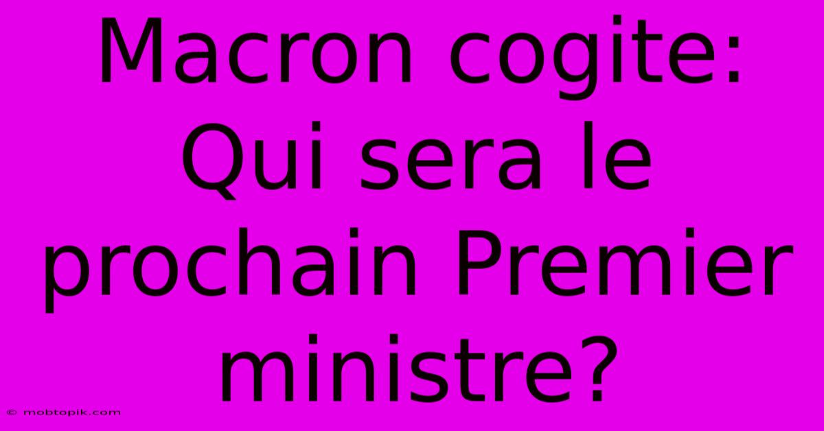 Macron Cogite: Qui Sera Le Prochain Premier Ministre? Macron Cogite: Qui Sera Le Prochain Premier Ministre?