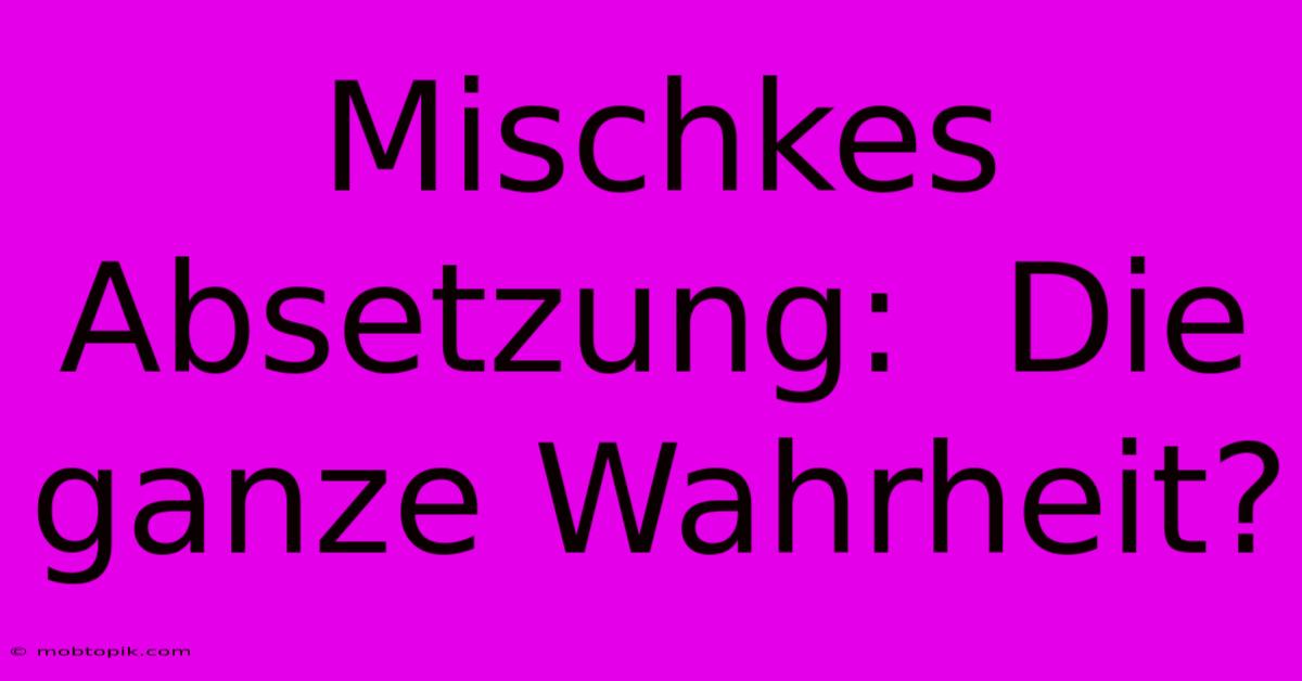 Mischkes Absetzung:  Die Ganze Wahrheit?