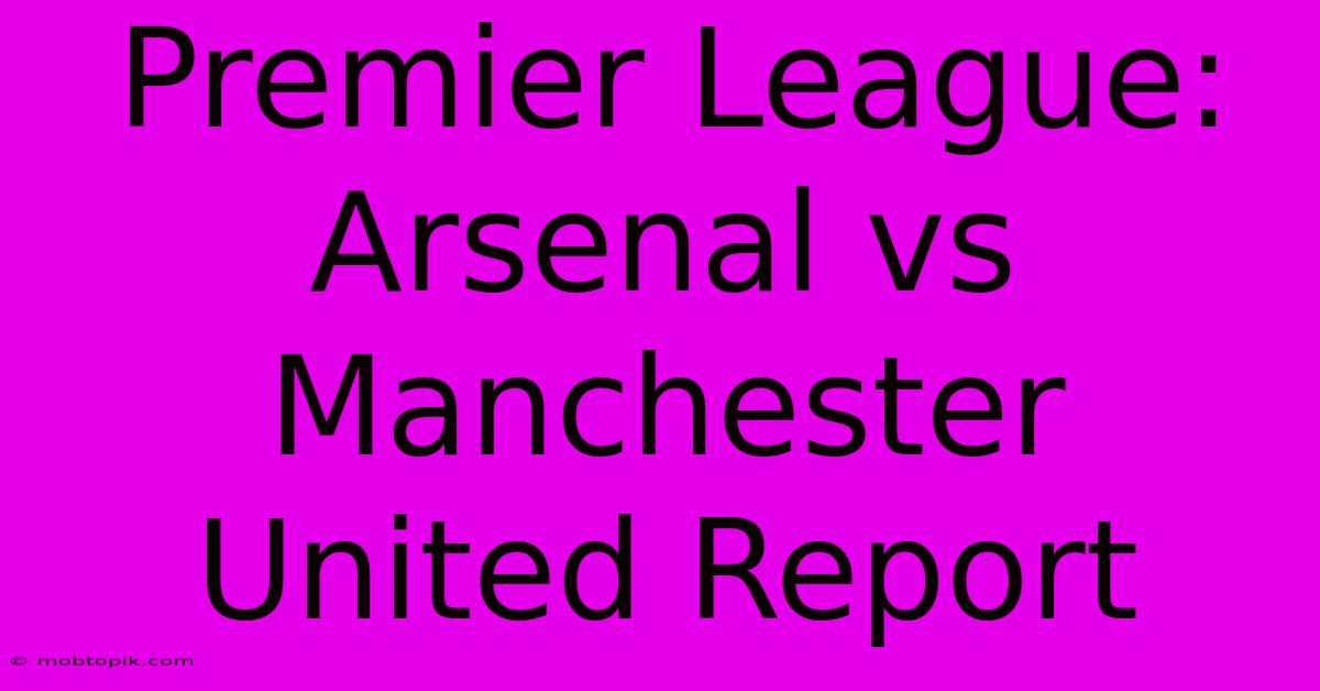 Premier League: Arsenal Vs Manchester United Report Premier League: Arsenal Vs Manchester United Report