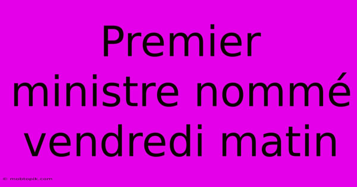 Premier Ministre Nommé Vendredi Matin Premier Ministre Nommé Vendredi Matin