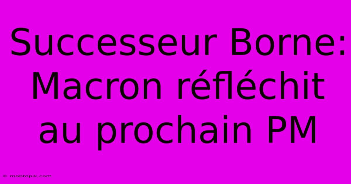 Successeur Borne: Macron Réfléchit Au Prochain PM Successeur Borne: Macron Réfléchit Au Prochain PM