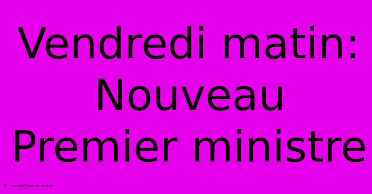 Vendredi Matin: Nouveau Premier Ministre Vendredi Matin: Nouveau Premier Ministre