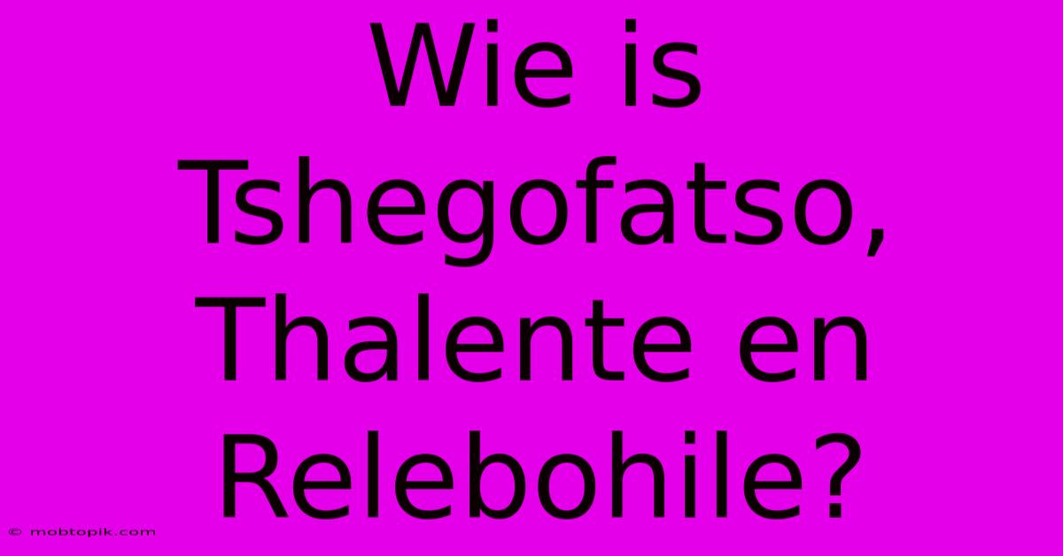 Wie Is Tshegofatso, Thalente En Relebohile?